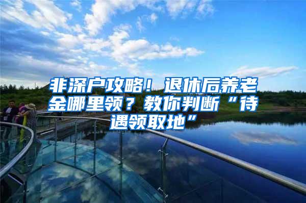 非深户攻略！退休后养老金哪里领？教你判断“待遇领取地”