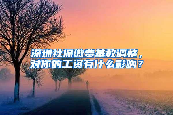 深圳社保缴费基数调整，对你的工资有什么影响？