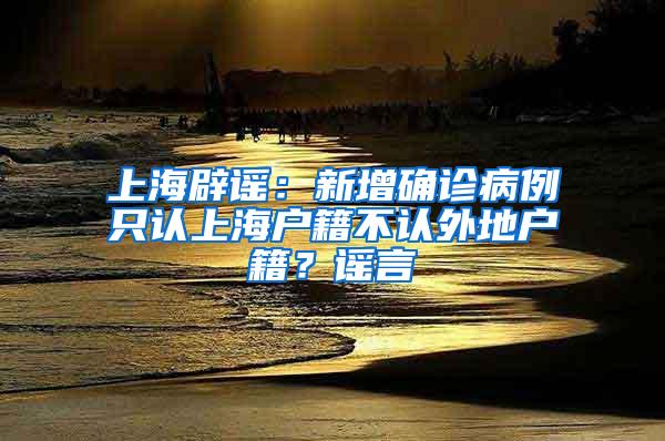 上海辟谣：新增确诊病例只认上海户籍不认外地户籍？谣言