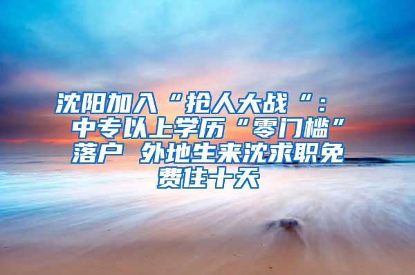 沈阳加入“抢人大战“： 中专以上学历“零门槛”落户 外地生来沈求职免费住十天