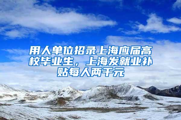 用人单位招录上海应届高校毕业生，上海发就业补贴每人两千元