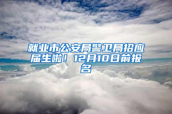 就业市公安局警卫局招应届生啦！12月10日前报名