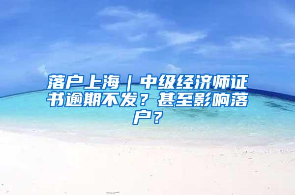 落户上海｜中级经济师证书逾期不发？甚至影响落户？