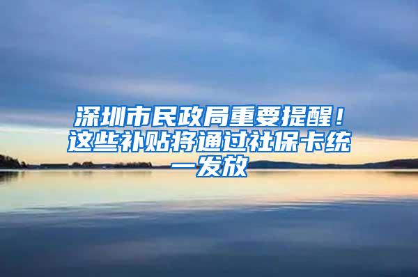 深圳市民政局重要提醒！这些补贴将通过社保卡统一发放