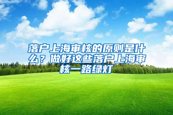 落户上海审核的原则是什么？做好这些落户上海审核一路绿灯