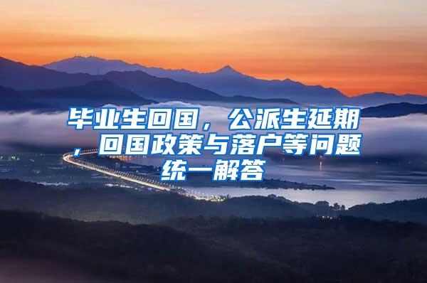 毕业生回国，公派生延期，回国政策与落户等问题统一解答