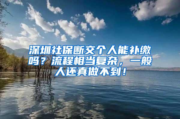 深圳社保断交个人能补缴吗？流程相当复杂，一般人还真做不到！