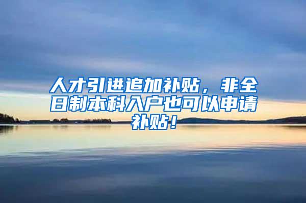 人才引进追加补贴，非全日制本科入户也可以申请补贴！