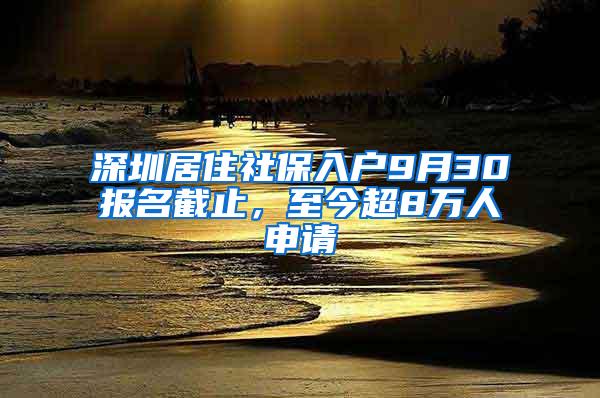 深圳居住社保入户9月30报名截止，至今超8万人申请