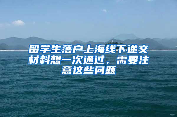 留学生落户上海线下递交材料想一次通过，需要注意这些问题