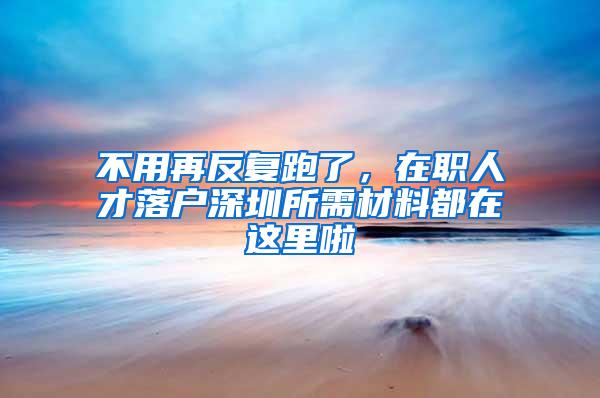 不用再反复跑了，在职人才落户深圳所需材料都在这里啦