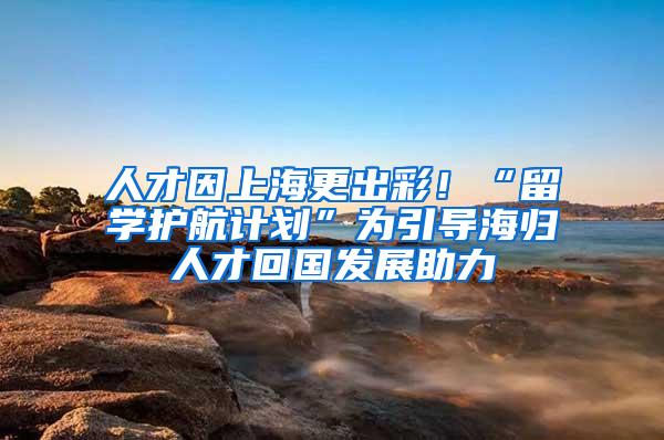 人才因上海更出彩！“留学护航计划”为引导海归人才回国发展助力