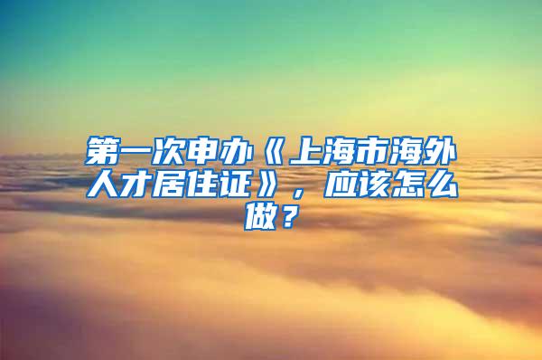 第一次申办《上海市海外人才居住证》，应该怎么做？