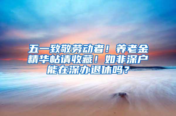 五一致敬劳动者！养老金精华帖请收藏！如非深户能在深办退休吗？