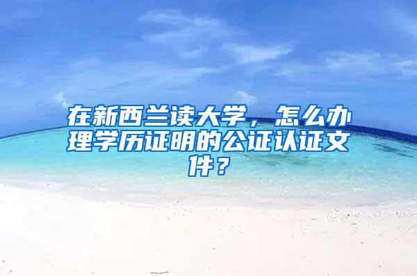 在新西兰读大学，怎么办理学历证明的公证认证文件？