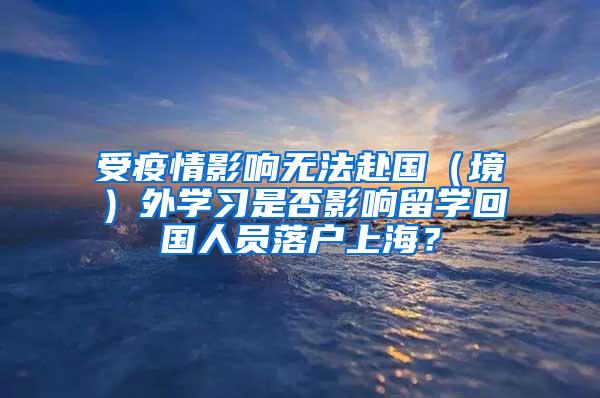 受疫情影响无法赴国（境）外学习是否影响留学回国人员落户上海？
