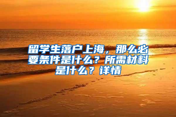 留学生落户上海，那么必要条件是什么？所需材料是什么？详情