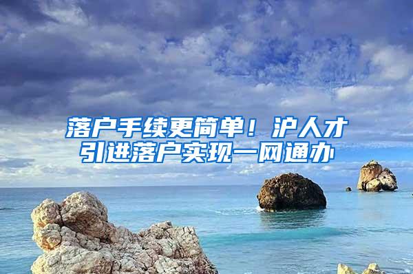落户手续更简单！沪人才引进落户实现一网通办