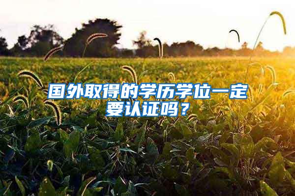 国外取得的学历学位一定要认证吗？