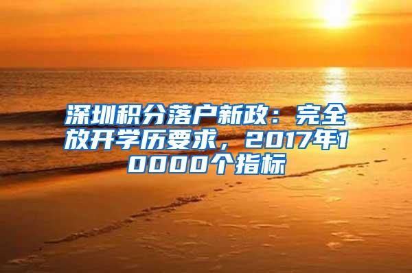 深圳积分落户新政：完全放开学历要求，2017年10000个指标