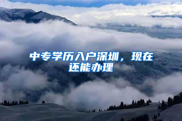 中专学历入户深圳，现在还能办理