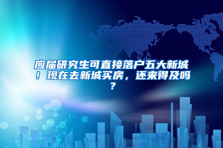 应届研究生可直接落户五大新城！现在去新城买房，还来得及吗？