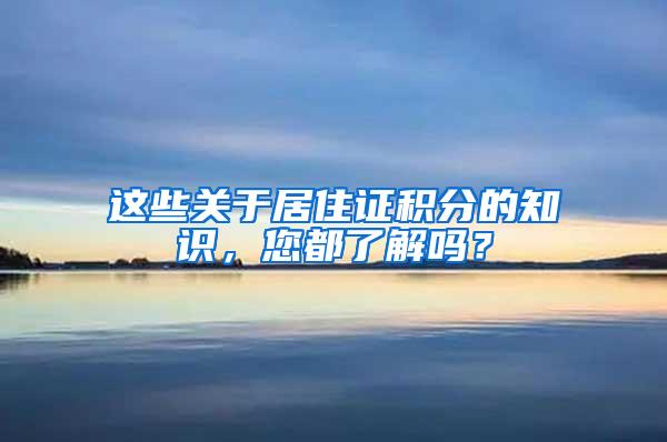 这些关于居住证积分的知识，您都了解吗？