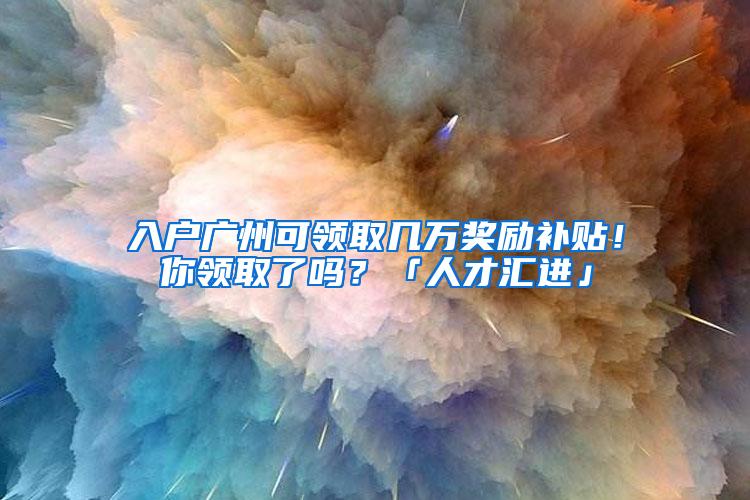 入户广州可领取几万奖励补贴！你领取了吗？「人才汇进」
