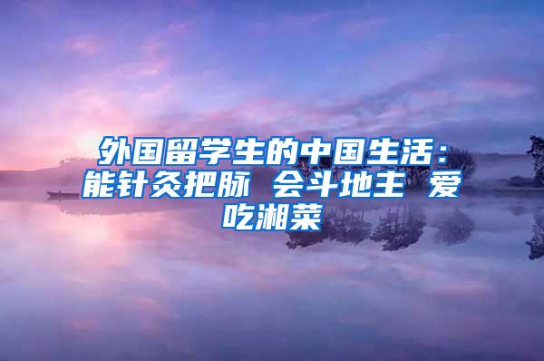 外国留学生的中国生活：能针灸把脉 会斗地主 爱吃湘菜