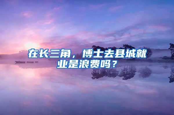 在长三角，博士去县城就业是浪费吗？