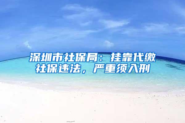 深圳市社保局：挂靠代缴社保违法，严重须入刑