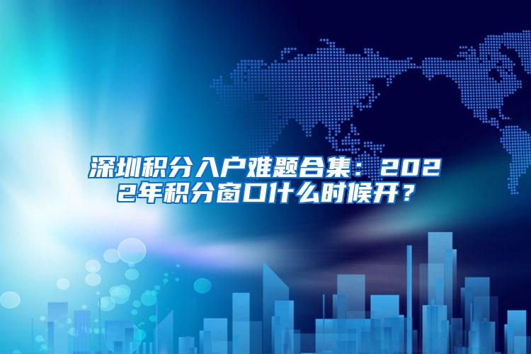 深圳积分入户难题合集：2022年积分窗口什么时候开？