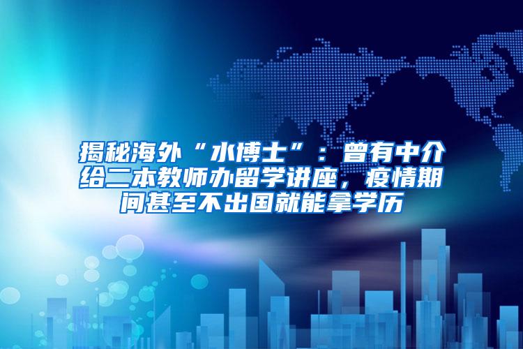 揭秘海外“水博士”：曾有中介给二本教师办留学讲座，疫情期间甚至不出国就能拿学历