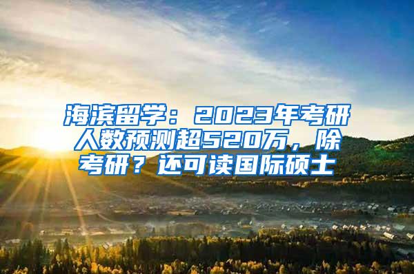 海滨留学：2023年考研人数预测超520万，除考研？还可读国际硕士