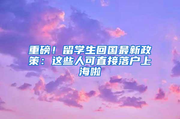 重磅！留学生回国最新政策：这些人可直接落户上海啦