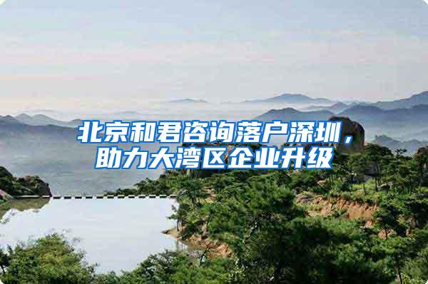 北京和君咨询落户深圳，助力大湾区企业升级