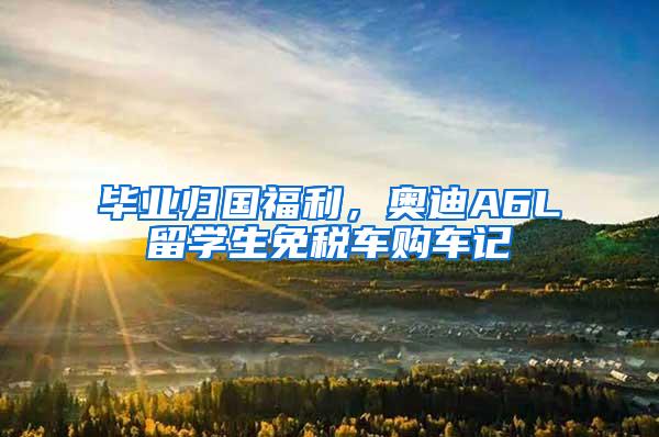 毕业归国福利，奥迪A6L留学生免税车购车记