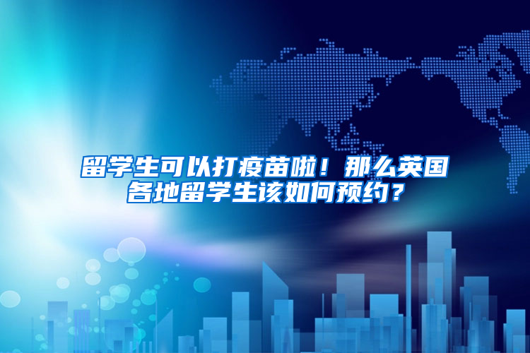 留学生可以打疫苗啦！那么英国各地留学生该如何预约？