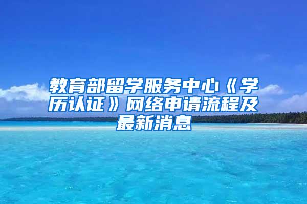 教育部留学服务中心《学历认证》网络申请流程及最新消息