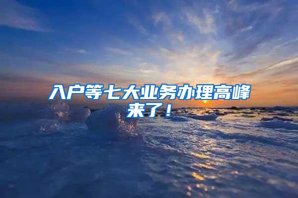 入户等七大业务办理高峰来了！
