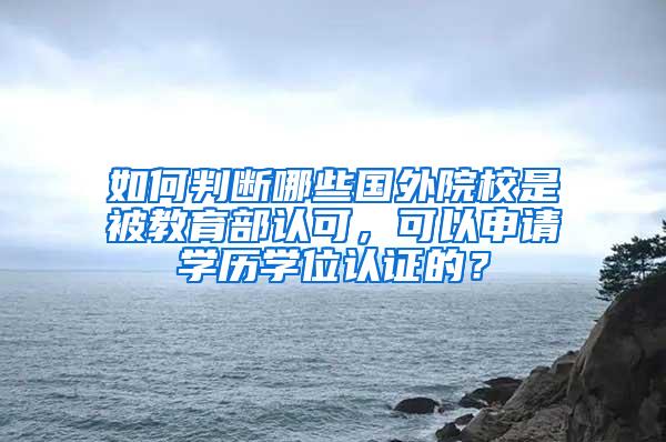 如何判断哪些国外院校是被教育部认可，可以申请学历学位认证的？