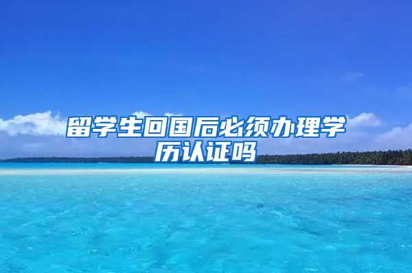 留学生回国后必须办理学历认证吗
