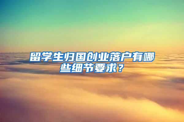 留学生归国创业落户有哪些细节要求？