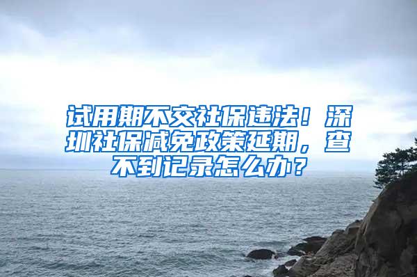 试用期不交社保违法！深圳社保减免政策延期，查不到记录怎么办？
