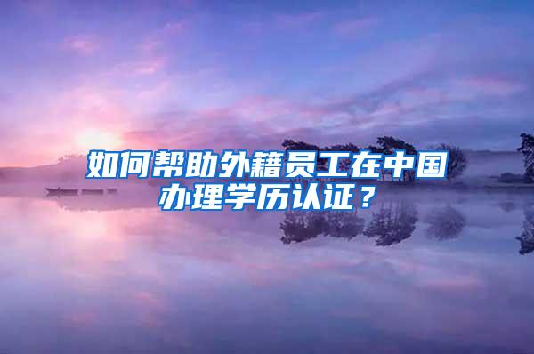 如何帮助外籍员工在中国办理学历认证？