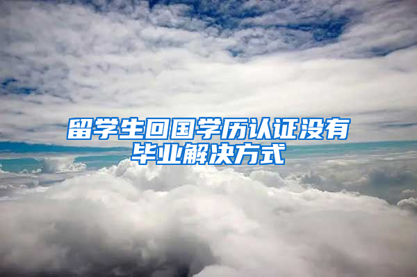 留学生回国学历认证没有毕业解决方式