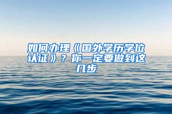 如何办理《国外学历学位认证》？你一定要做到这几步