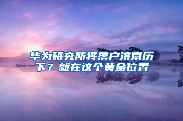 华为研究所将落户济南历下？就在这个黄金位置