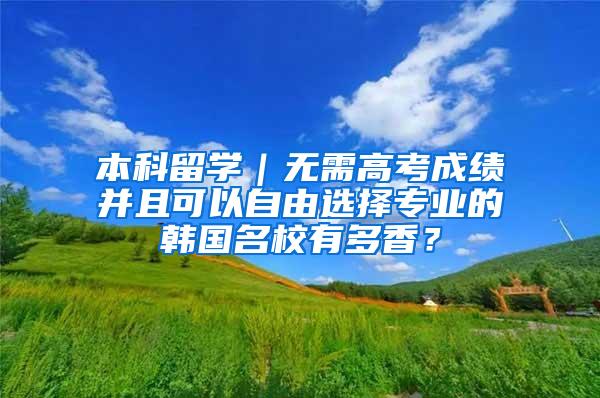 本科留学｜无需高考成绩并且可以自由选择专业的韩国名校有多香？