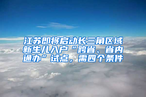 江苏即将启动长三角区域新生儿入户“跨省、省内通办”试点，需四个条件